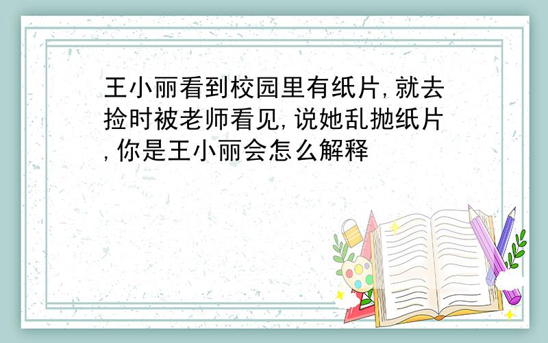 王小丽看到校园里有纸片,就去捡时被老师看见,说她乱抛纸片,你是王小丽会怎么解释