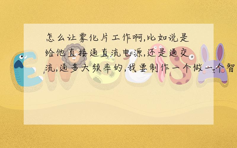 怎么让雾化片工作啊,比如说是给他直接通直流电源,还是通交流,通多大频率的,我要制作一个做一个智能加湿器,最好说说型号