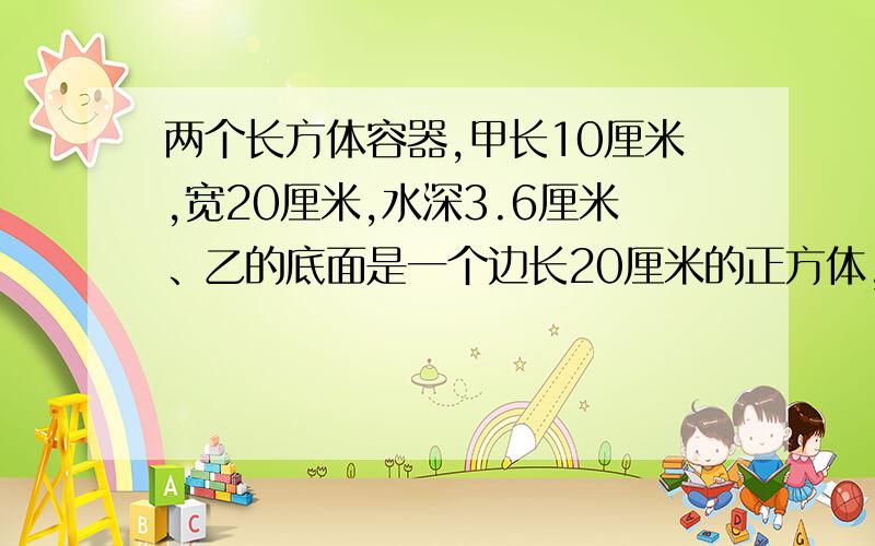 两个长方体容器,甲长10厘米,宽20厘米,水深3.6厘米、乙的底面是一个边长20厘米的正方体,水深12厘米,现将乙里的水倒入一部分给甲,使甲乙水面一样高,乙应到处多少ml水给甲?