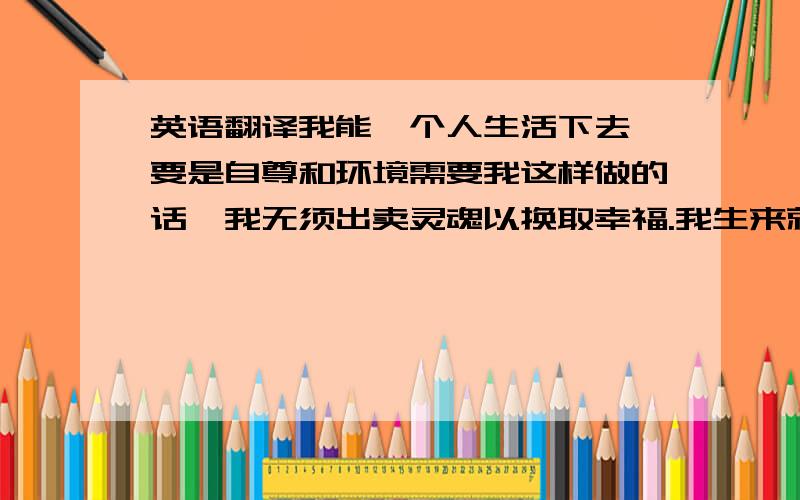 英语翻译我能一个人生活下去,要是自尊和环境需要我这样做的话,我无须出卖灵魂以换取幸福.我生来就有一种内在的宝藏,哪怕一切内在的快乐我都得不到,或者只能用我出不起的代价才能得