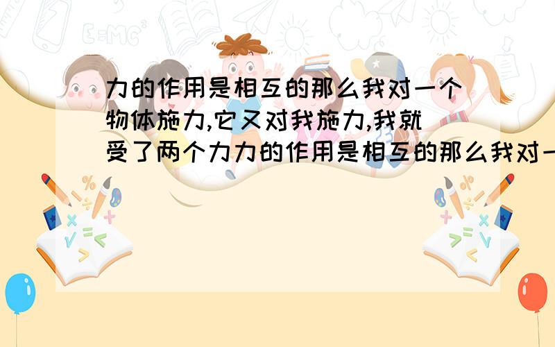 力的作用是相互的那么我对一个物体施力,它又对我施力,我就受了两个力力的作用是相互的那么我对一个物体施的力为4N,它又对我施4N的力,我就受了两个力,也就是8N这样说对吗？