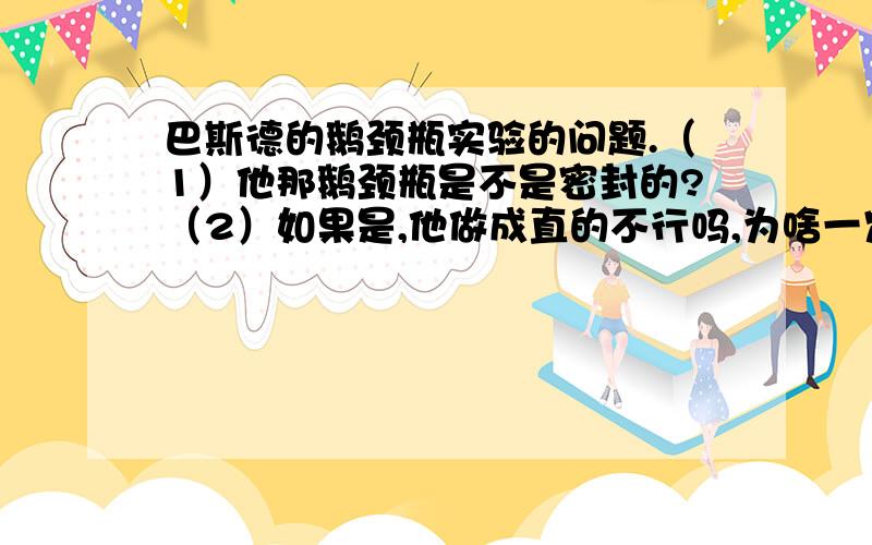 巴斯德的鹅颈瓶实验的问题.（1）他那鹅颈瓶是不是密封的?（2）如果是,他做成直的不行吗,为啥一定要做成弯的鹅颈瓶?