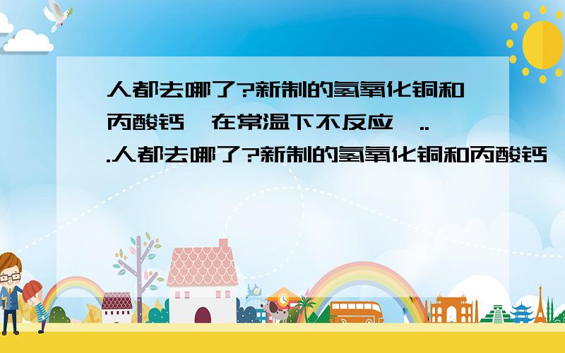 人都去哪了?新制的氢氧化铜和丙酸钙,在常温下不反应,...人都去哪了?新制的氢氧化铜和丙酸钙,在常温下不反应,为何在加热的时候出现红色沉淀?