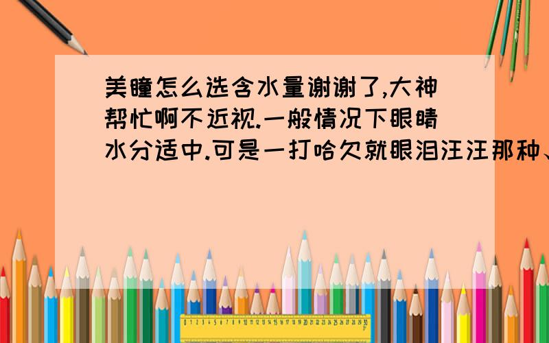 美瞳怎么选含水量谢谢了,大神帮忙啊不近视.一般情况下眼睛水分适中.可是一打哈欠就眼泪汪汪那种、.眼睛水分大的要选含水量高一点的.可是什么算高呢.以前买的时候没注意.第一次买的,