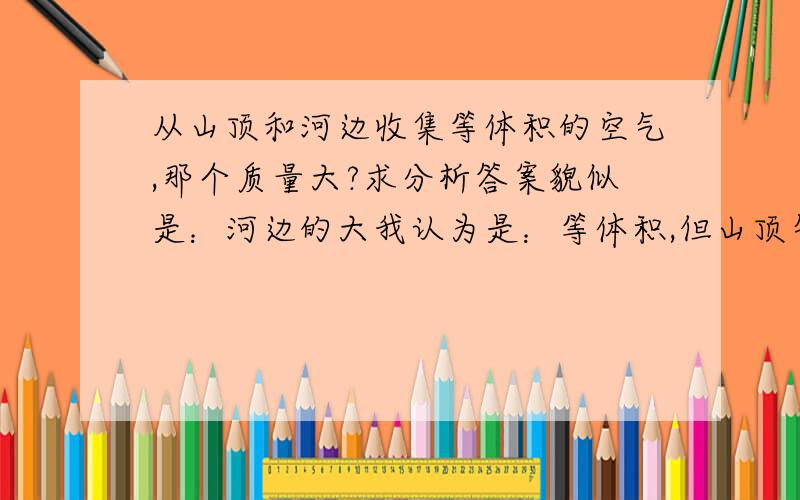 从山顶和河边收集等体积的空气,那个质量大?求分析答案貌似是：河边的大我认为是：等体积,但山顶气温低,所以mol数多,所以质量大