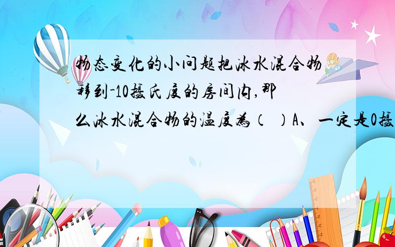 物态变化的小问题把冰水混合物移到-10摄氏度的房间内,那么冰水混合物的温度为（ ）A、一定是0摄氏度B、高于0摄氏度C、可能是0摄氏度（要阐明理由!）