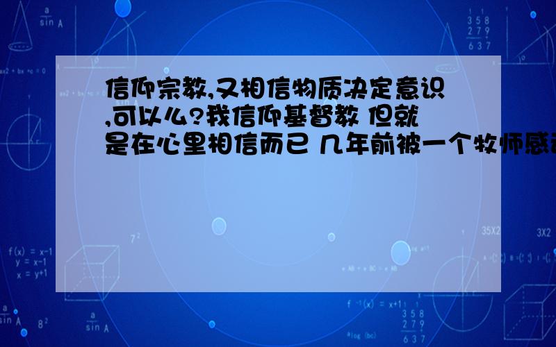 信仰宗教,又相信物质决定意识,可以么?我信仰基督教 但就是在心里相信而已 几年前被一个牧师感动而相信了这样宽容与仁厚的神的力量 但同时 我不相信上帝创造了万物（事实上很多西方信