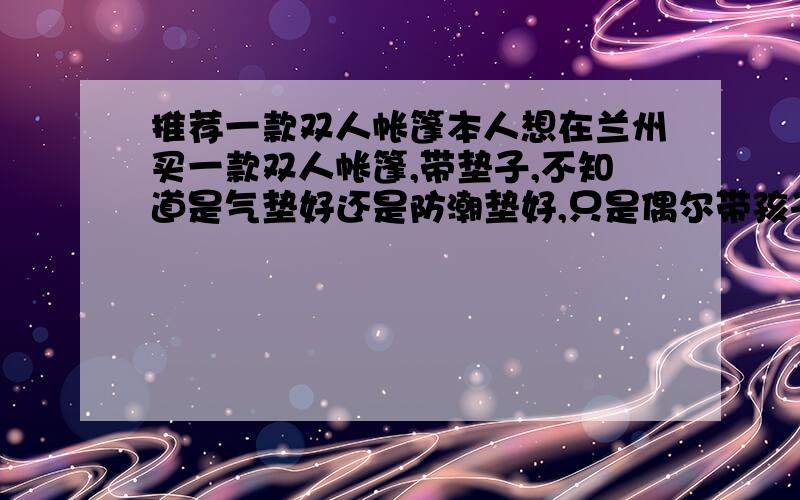 推荐一款双人帐篷本人想在兰州买一款双人帐篷,带垫子,不知道是气垫好还是防潮垫好,只是偶尔带孩子出去用一下,性价比好一点,质量也比较好一点的.并告诉我兰州的地址或电话