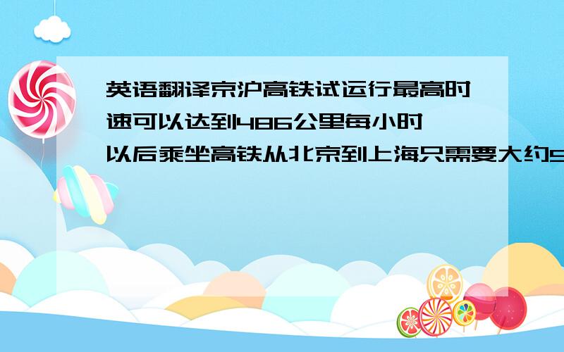 英语翻译京沪高铁试运行最高时速可以达到486公里每小时,以后乘坐高铁从北京到上海只需要大约5小时麻烦高手翻译这句话,