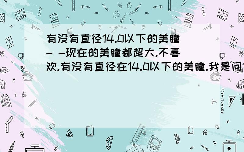 有没有直径14.0以下的美瞳- -现在的美瞳都超大.不喜欢.有没有直径在14.0以下的美瞳.我是问14.0直径一下有哪种美瞳.广告不要来