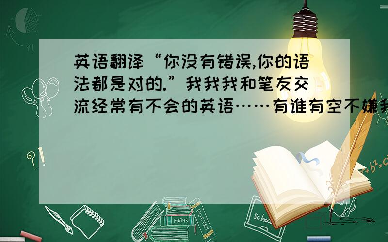 英语翻译“你没有错误,你的语法都是对的.”我我我和笔友交流经常有不会的英语……有谁有空不嫌我烦的可以加我吗……这样就不用每次都提问了……