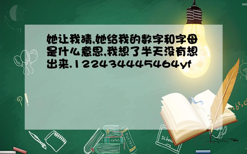 她让我猜,她给我的数字和字母是什么意思,我想了半天没有想出来.122434445464yf