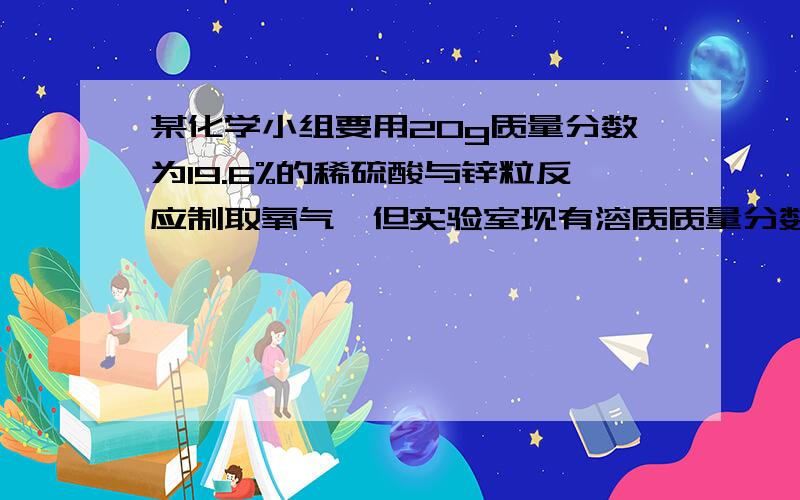 某化学小组要用20g质量分数为19.6%的稀硫酸与锌粒反应制取氧气,但实验室现有溶质质量分数为98%的浓硫酸,浓硫酸密度为（1.84g/cm^3)（1）将浓硫酸配制成所需的稀硫酸,需要浓硫酸的体积和水