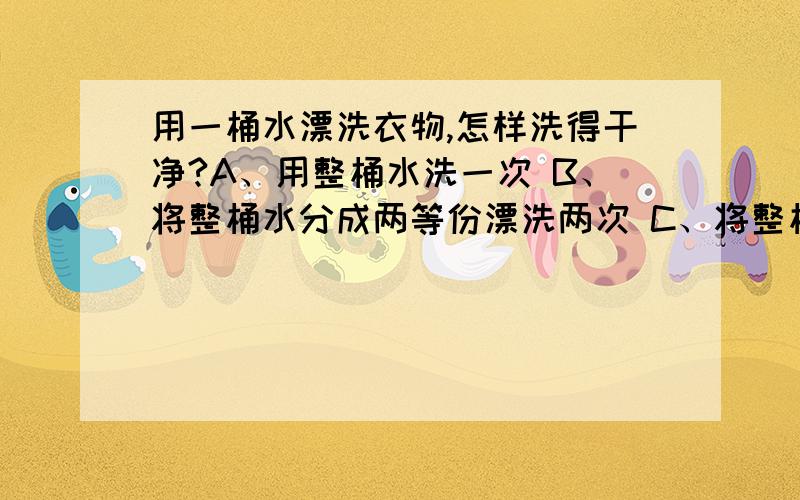 用一桶水漂洗衣物,怎样洗得干净?A、用整桶水洗一次 B、将整桶水分成两等份漂洗两次 C、将整桶水分成三等份漂洗三次