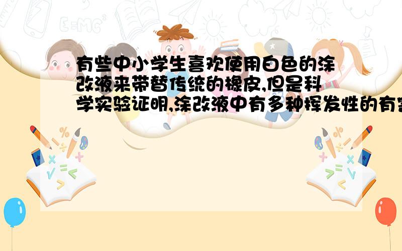 有些中小学生喜欢使用白色的涂改液来带替传统的橡皮,但是科学实验证明,涂改液中有多种挥发性的有害物质,人特别是儿童吸入后易引起中毒,出现头晕、头痛,严重者会出现抽搐、呼吸困难