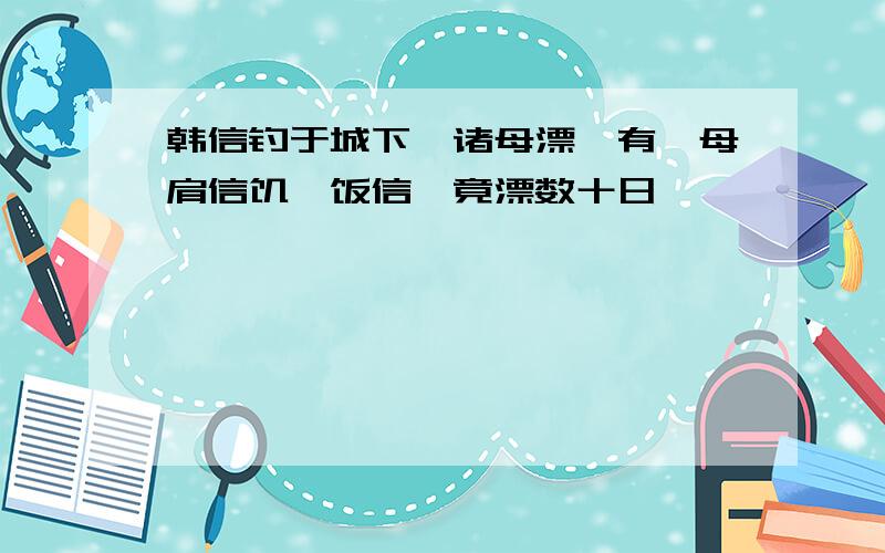 韩信钓于城下,诸母漂,有一母肩信饥,饭信,竟漂数十日