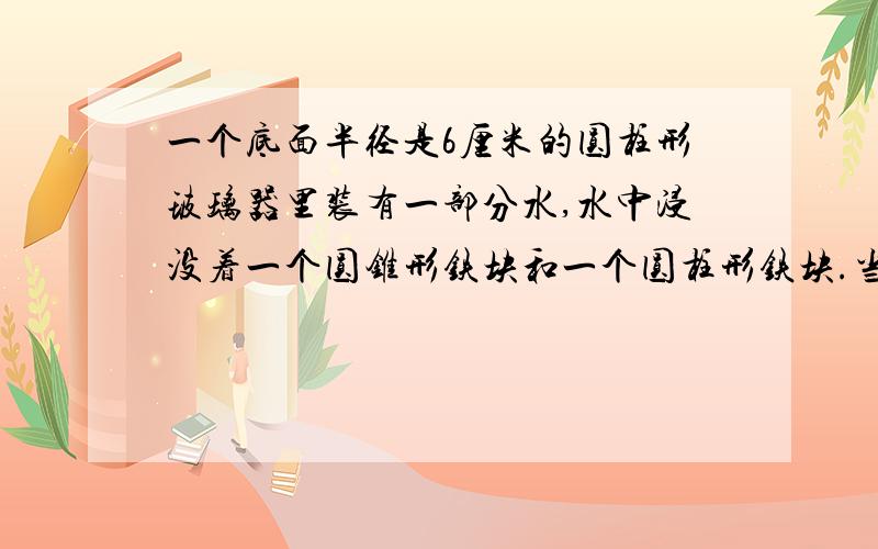 一个底面半径是6厘米的圆柱形玻璃器里装有一部分水,水中浸没着一个圆锥形铁块和一个圆柱形铁块.当圆锥形铁块从水中取出后,水面下降0.5厘米,圆柱形铁块从水中取出水面下降了0.2厘米.圆