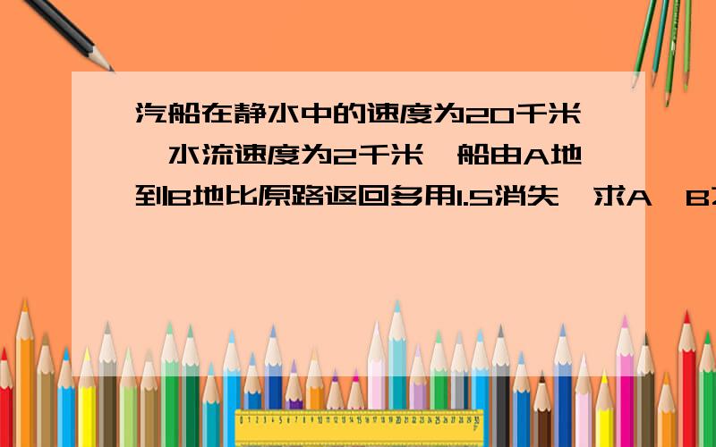 汽船在静水中的速度为20千米,水流速度为2千米,船由A地到B地比原路返回多用1.5消失,求A,B之间的距离?