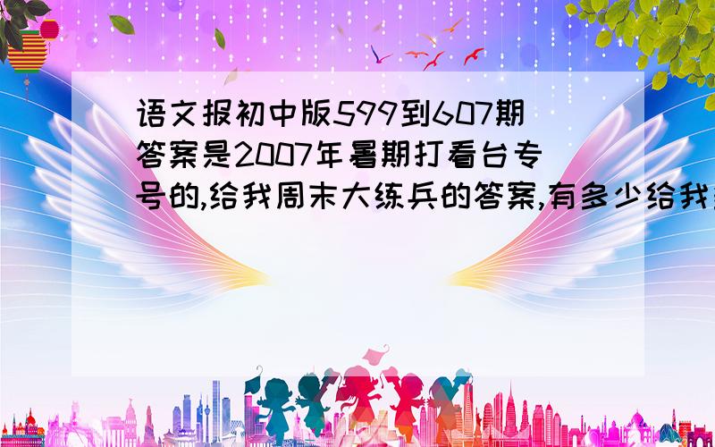 语文报初中版599到607期答案是2007年暑期打看台专号的,给我周末大练兵的答案,有多少给我多少,不要弄错了就好.