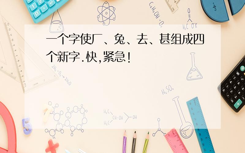 一个字使厂、兔、去、甚组成四个新字.快,紧急!