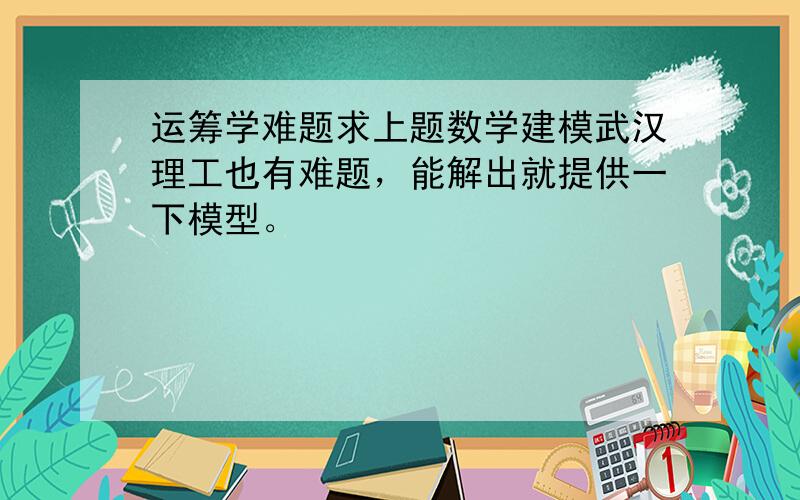 运筹学难题求上题数学建模武汉理工也有难题，能解出就提供一下模型。