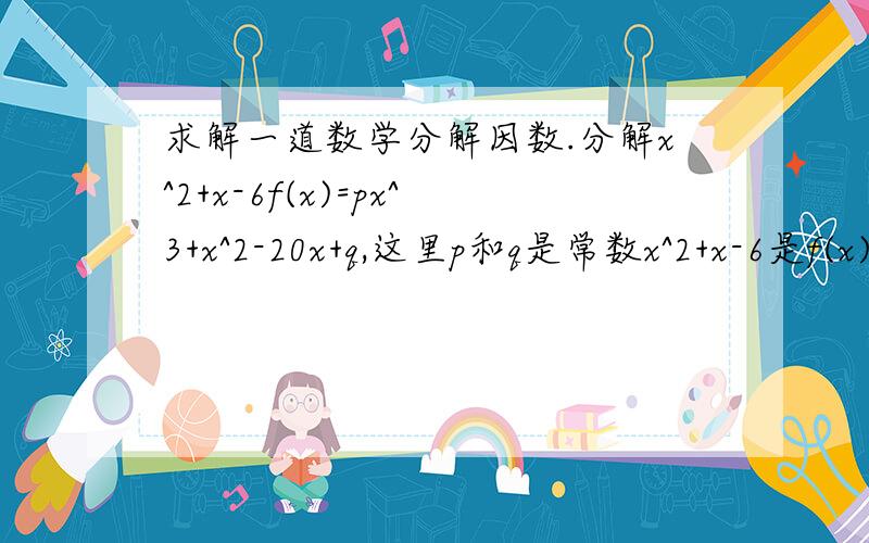 求解一道数学分解因数.分解x^2+x-6f(x)=px^3+x^2-20x+q,这里p和q是常数x^2+x-6是f(x)的因数,求p和q的值!