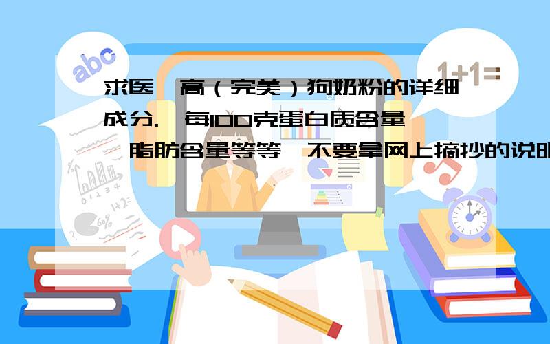 求医仕高（完美）狗奶粉的详细成分.｛每100克蛋白质含量,脂肪含量等等｝不要拿网上摘抄的说明书给我,我要的是成分含量.例如：每100克中含有蛋白质多少克/脂肪多少克.一楼发的内容,网店