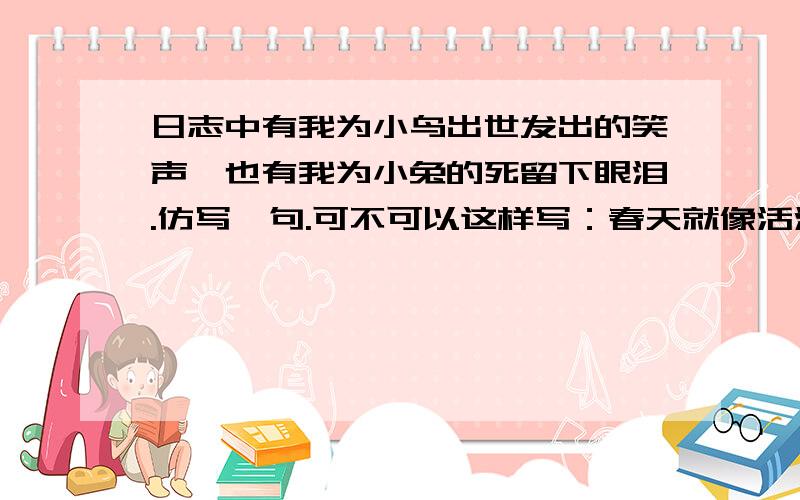 日志中有我为小鸟出世发出的笑声,也有我为小兔的死留下眼泪.仿写一句.可不可以这样写：春天就像活泼的儿童,憧憬渴望；春天就像健壮的青年,充满朝气；春天就像健康的老人,令人回味