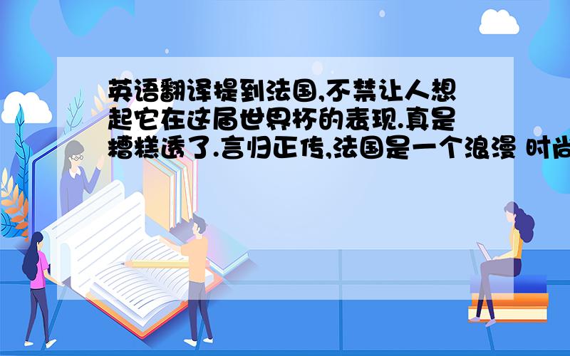 英语翻译提到法国,不禁让人想起它在这届世界杯的表现.真是糟糕透了.言归正传,法国是一个浪漫 时尚 充满魅力的国度.最佳旅游时间 从春天到夏天是最好的季节 这里有茶花女的凄美爱情,有