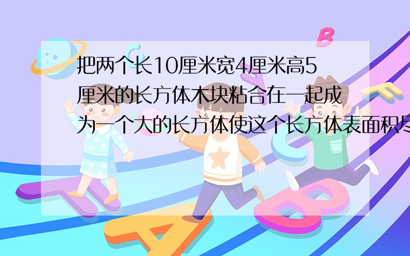 把两个长10厘米宽4厘米高5厘米的长方体木块粘合在一起成为一个大的长方体使这个长方体表面积尽能的小怎样粘?试求这个大长方体的表面积