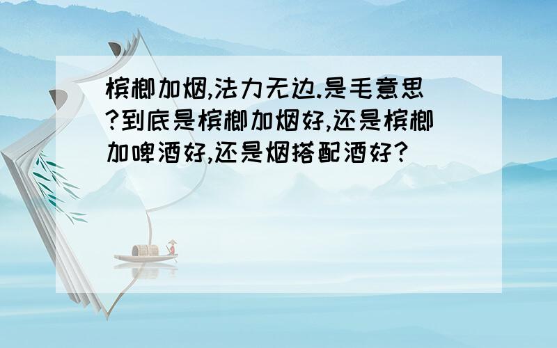 槟榔加烟,法力无边.是毛意思?到底是槟榔加烟好,还是槟榔加啤酒好,还是烟搭配酒好?