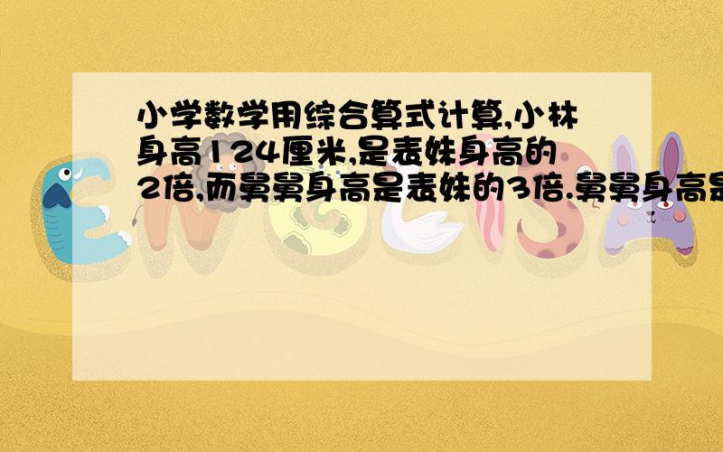 小学数学用综合算式计算,小林身高124厘米,是表妹身高的2倍,而舅舅身高是表妹的3倍.舅舅身高是小学数学用综合算式计算,小林身高124厘米,是表妹身高的2倍,而舅舅身高是表妹的3倍.舅舅身高