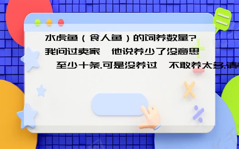 水虎鱼（食人鱼）的饲养数量?我问过卖家,他说养少了没意思,至少十条.可是没养过,不敢养太多.请懂的人说一下少了为什么没意思?我养过很多猛鱼,唯独没养过水虎.