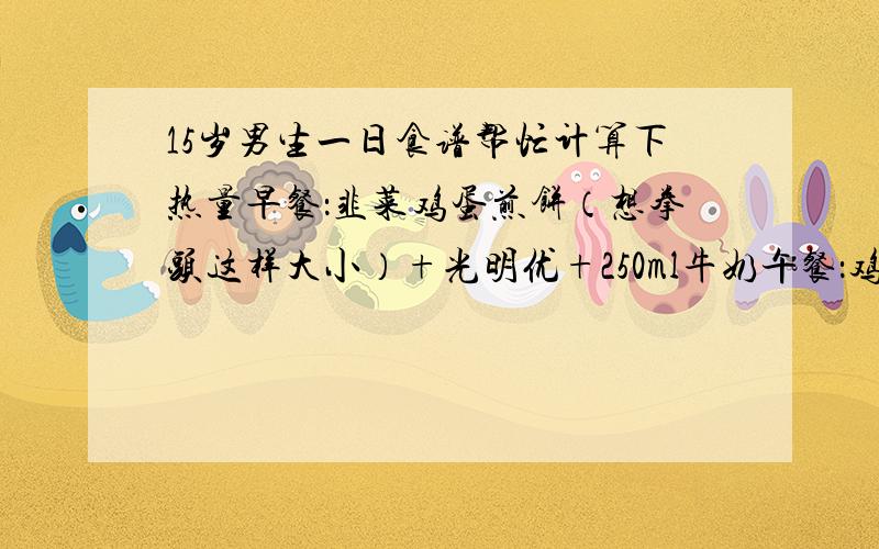 15岁男生一日食谱帮忙计算下热量早餐：韭菜鸡蛋煎饼（想拳头这样大小）+光明优+250ml牛奶午餐：鸡肉一串 水饺8个（有点大都是菜肉很少）一瓶500ml统一冰红茶晚餐：牛肉滑蛋盖浇饭+4个生