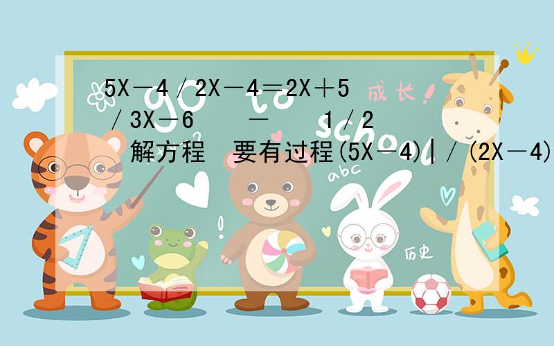 5X－4／2X－4＝2X＋5／3X－6　　－　　1／2　　解方程　要有过程(5X－4)|／(2X－4)＝(2X＋5)／(3X－6)　　－　　1／2　　解方程　要有过程