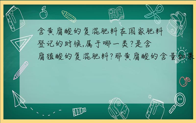 含黄腐酸的复混肥料在国家肥料登记的时候,属于哪一类?是含腐殖酸的复混肥料?那黄腐酸的含量如果按腐殖酸来计算的话,明显的低于国家标准啊,难道是要我们把产品的黄腐酸浓度增加到腐