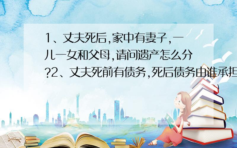 1、丈夫死后,家中有妻子,一儿一女和父母,请问遗产怎么分?2、丈夫死前有债务,死后债务由谁承担?1、最好把具体份额说清楚.2、若其遗产不够偿还债务,请问应如何处理?