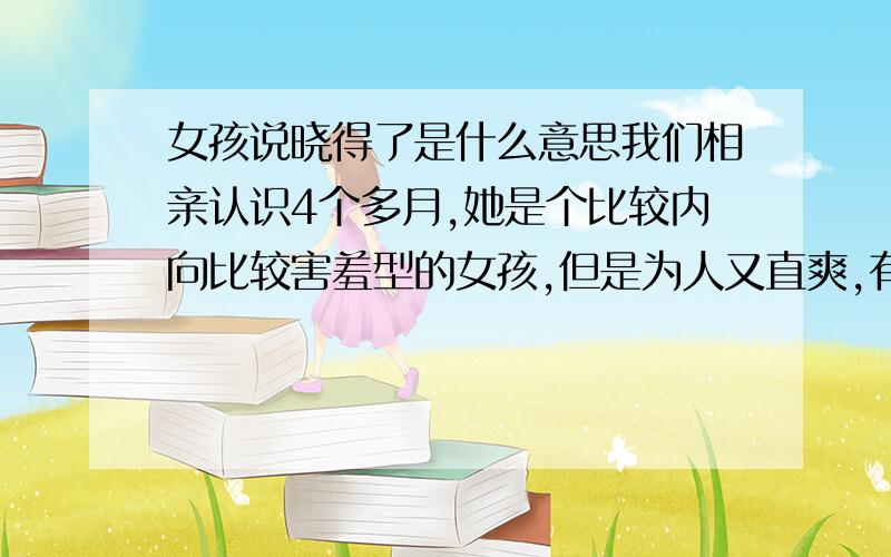 女孩说晓得了是什么意思我们相亲认识4个多月,她是个比较内向比较害羞型的女孩,但是为人又直爽,有什么说什么,我今晚给她发了短信,我说：在做哪?快下班了个吧.她回答：奥.我又问：那边