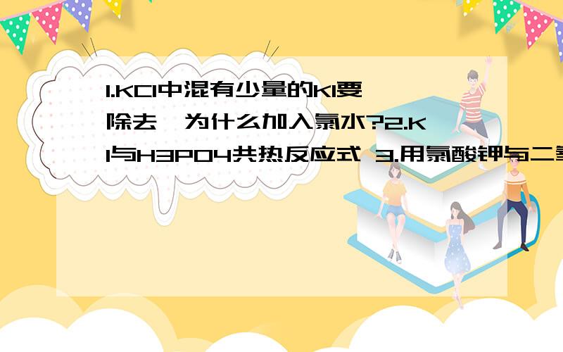 1.KCl中混有少量的KI要除去,为什么加入氯水?2.KI与H3PO4共热反应式 3.用氯酸钾与二氧化锰制氧反应后残留的黑色物如何除去?