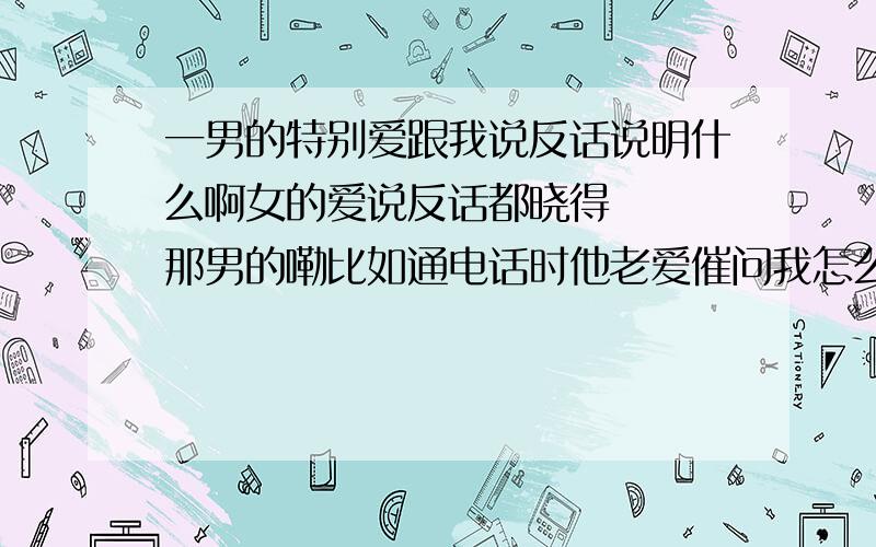 一男的特别爱跟我说反话说明什么啊女的爱说反话都晓得   那男的嘞比如通电话时他老爱催问我怎么还不上班,小心迟到罚款,然后我就生气  说你那么不想跟我说话呀 那你走呀我又不会拦着