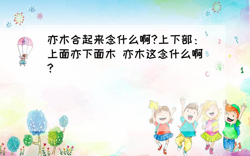 亦木合起来念什么啊?上下部：上面亦下面木 亦木这念什么啊?