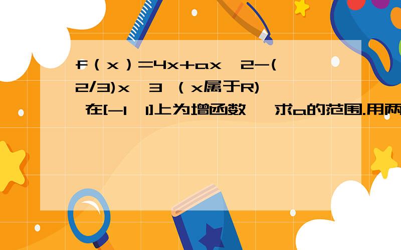 f（x）=4x+ax^2-(2/3)x^3 （x属于R) 在[-1,1]上为增函数, 求a的范围.用两种方法第一种,用导数的符号判别函数的增性.第二种,用利用极值.这个不是很明白甚么意思哈哈哈谢谢啦,别复制别人的,哪个什