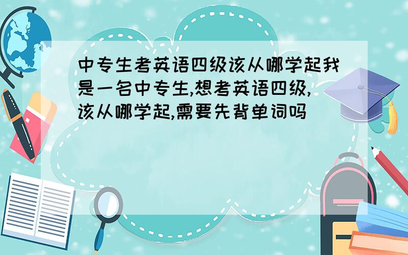 中专生考英语四级该从哪学起我是一名中专生,想考英语四级,该从哪学起,需要先背单词吗