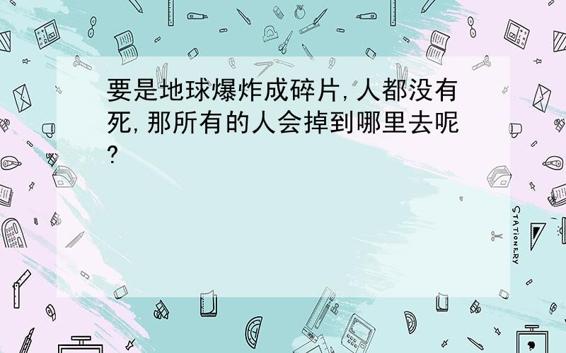 要是地球爆炸成碎片,人都没有死,那所有的人会掉到哪里去呢?