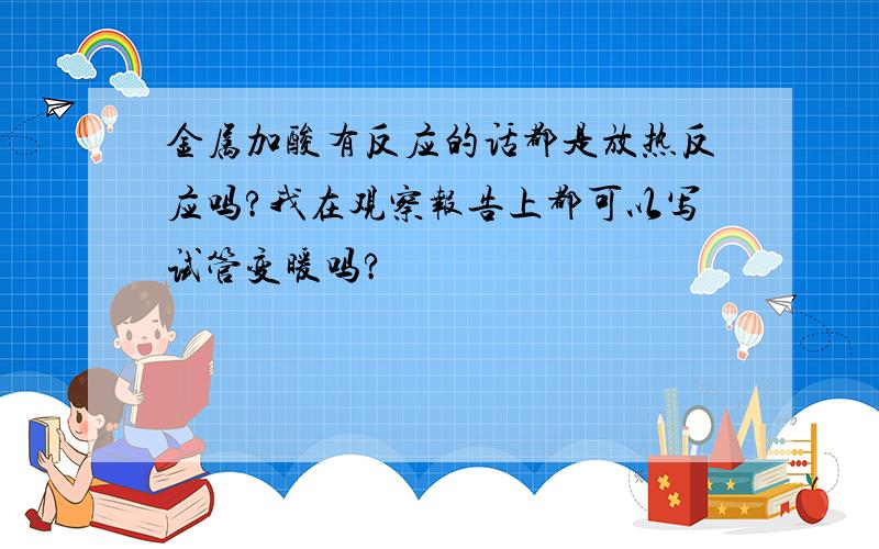 金属加酸有反应的话都是放热反应吗?我在观察报告上都可以写试管变暖吗?