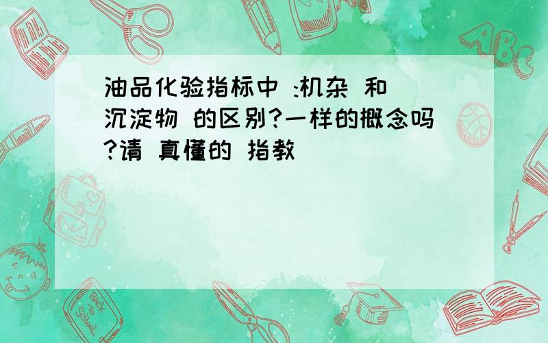 油品化验指标中 :机杂 和 沉淀物 的区别?一样的概念吗?请 真懂的 指教