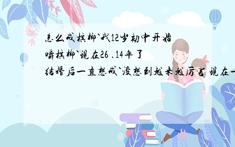 怎么戒槟榔`我12岁初中开始嚼槟榔`现在26 .14年了结婚后一直想戒`没想到越来越厉害 现在一口嚼2块`谁来救救我.牙齿都松了几个了.口腔基本对辣没感觉了 只知道出汗