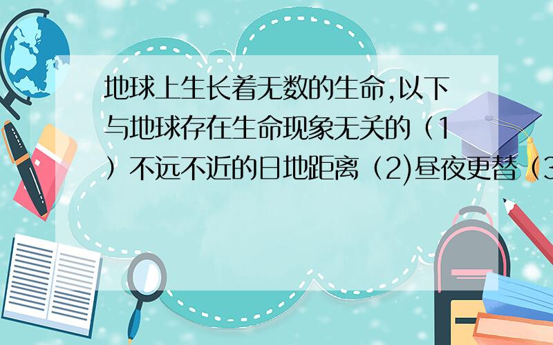 地球上生长着无数的生命,以下与地球存在生命现象无关的（1）不远不近的日地距离（2)昼夜更替（3）有大气层（4）有极昼极夜