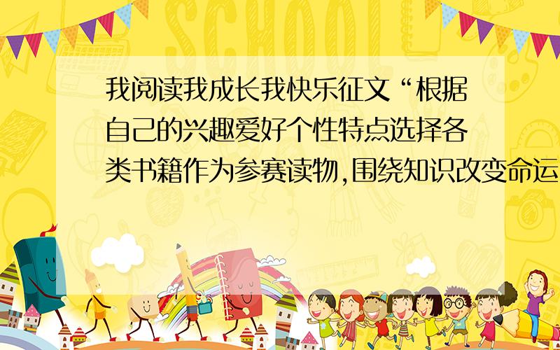 我阅读我成长我快乐征文“根据自己的兴趣爱好个性特点选择各类书籍作为参赛读物,围绕知识改变命运、读书伴我成长、品味书香感受生活等内容,描述读书的心路历程,抒发对阅读的热爱之