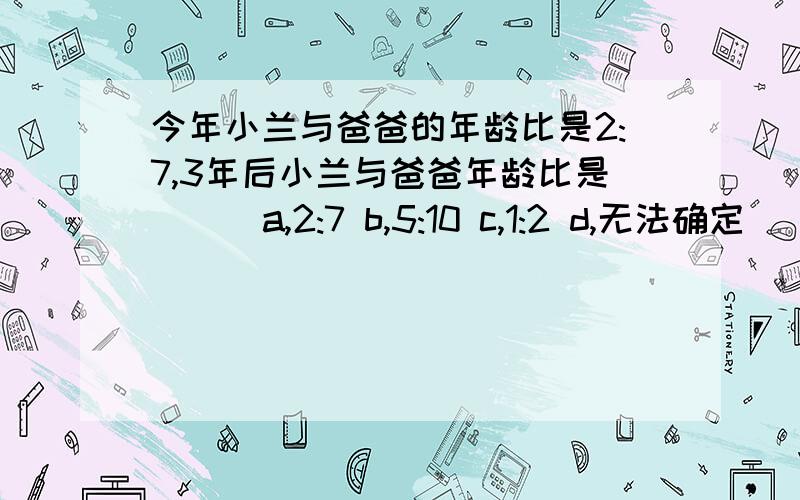 今年小兰与爸爸的年龄比是2:7,3年后小兰与爸爸年龄比是（ ） a,2:7 b,5:10 c,1:2 d,无法确定